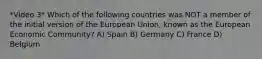 *Video 3* Which of the following countries was NOT a member of the initial version of the European Union, known as the European Economic Community? A) Spain B) Germany C) France D) Belgium