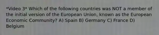 *Video 3* Which of the following countries was NOT a member of the initial version of the European Union, known as the European Economic Community? A) Spain B) Germany C) France D) Belgium