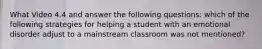 What Video 4.4 and answer the following questions: which of the following strategies for helping a student with an emotional disorder adjust to a mainstream classroom was not mentioned?