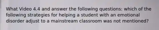 What Video 4.4 and answer the following questions: which of the following strategies for helping a student with an emotional disorder adjust to a mainstream classroom was not mentioned?