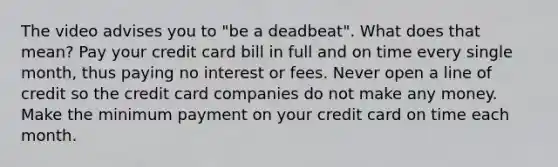 The video advises you to "be a deadbeat". What does that mean? Pay your credit card bill in full and on time every single month, thus paying no interest or fees. Never open a line of credit so the credit card companies do not make any money. Make the minimum payment on your credit card on time each month.