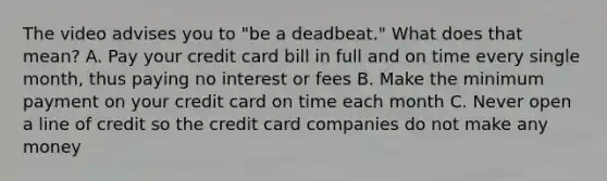 The video advises you to "be a deadbeat." What does that mean? A. Pay your credit card bill in full and on time every single month, thus paying no interest or fees B. Make the minimum payment on your credit card on time each month C. Never open a line of credit so the credit card companies do not make any money