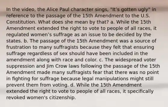 In the video, the Alice Paul character sings, "Itʼs gotten ugly" in reference to the passage of the 15th Amendment to the U.S. Constitution. What does she mean by that? a. While the 15th Amendment extended the right to vote to people of all races, it regulated womenʼs suffrage as an issue to be decided by the states. b. The passage of the 15th Amendment was a source of frustration to many suffragists because they felt that ensuring suffrage regardless of sex should have been included in the amendment along with race and color. c. The widespread voter suppression and Jim Crow laws following the passage of the 15th Amendment made many suffragists fear that there was no point in ﬁghting for suffrage because legal manipulations might still prevent them from voting. d. While the 15th Amendment extended the right to vote to people of all races, it speciﬁcally revoked women's citizenship.