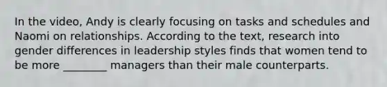 In the video, Andy is clearly focusing on tasks and schedules and Naomi on relationships. According to the text, research into gender differences in leadership styles finds that women tend to be more ________ managers than their male counterparts.