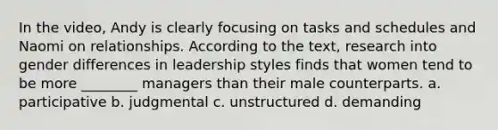 In the video, Andy is clearly focusing on tasks and schedules and Naomi on relationships. According to the text, research into gender differences in leadership styles finds that women tend to be more ________ managers than their male counterparts. a. participative b. judgmental c. unstructured d. demanding