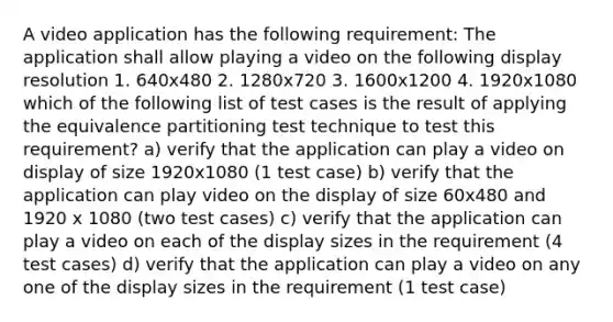 A video application has the following requirement: The application shall allow playing a video on the following display resolution 1. 640x480 2. 1280x720 3. 1600x1200 4. 1920x1080 which of the following list of test cases is the result of applying the equivalence partitioning test technique to test this requirement? a) verify that the application can play a video on display of size 1920x1080 (1 test case) b) verify that the application can play video on the display of size 60x480 and 1920 x 1080 (two test cases) c) verify that the application can play a video on each of the display sizes in the requirement (4 test cases) d) verify that the application can play a video on any one of the display sizes in the requirement (1 test case)