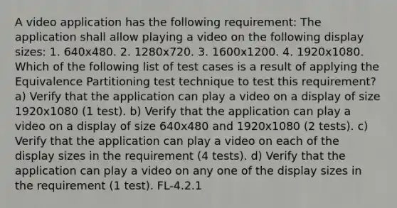 A video application has the following requirement: The application shall allow playing a video on the following display sizes: 1. 640x480. 2. 1280x720. 3. 1600x1200. 4. 1920x1080. Which of the following list of test cases is a result of applying the Equivalence Partitioning test technique to test this requirement? a) Verify that the application can play a video on a display of size 1920x1080 (1 test). b) Verify that the application can play a video on a display of size 640x480 and 1920x1080 (2 tests). c) Verify that the application can play a video on each of the display sizes in the requirement (4 tests). d) Verify that the application can play a video on any one of the display sizes in the requirement (1 test). FL-4.2.1