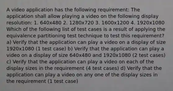 A video application has the following requirement: The application shall allow playing a video on the following display resolution: 1. 640x480 2. 1280x720 3. 1600x1200 4. 1920x1080 Which of the following list of test cases is a result of applying the equivalence partitioning test technique to test this requirement? a) Verify that the application can play a video on a display of size 1920x1080 (1 test case) b) Verify that the application can play a video on a display of size 640x480 and 1920x1080 (2 test cases) c) Verify that the application can play a video on each of the display sizes in the requirement (4 test cases) d) Verify that the application can play a video on any one of the display sizes in the requirement (1 test case)