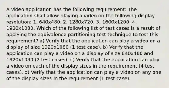 A video application has the following requirement: The application shall allow playing a video on the following display resolution: 1. 640x480. 2. 1280x720. 3. 1600x1200. 4. 1920x1080. Which of the following list of test cases is a result of applying the equivalence partitioning test technique to test this requirement? a) Verify that the application can play a video on a display of size 1920x1080 (1 test case). b) Verify that the application can play a video on a display of size 640x480 and 1920x1080 (2 test cases). c) Verify that the application can play a video on each of the display sizes in the requirement (4 test cases). d) Verify that the application can play a video on any one of the display sizes in the requirement (1 test case).