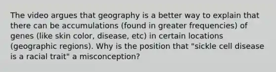 The video argues that geography is a better way to explain that there can be accumulations (found in greater frequencies) of genes (like skin color, disease, etc) in certain locations (geographic regions). Why is the position that "sickle cell disease is a racial trait" a misconception?