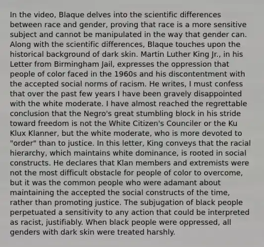 In the video, Blaque delves into the scientific differences between race and gender, proving that race is a more sensitive subject and cannot be manipulated in the way that gender can. Along with the scientific differences, Blaque touches upon the historical background of dark skin. Martin Luther King Jr., in his Letter from Birmingham Jail, expresses the oppression that people of color faced in the 1960s and his discontentment with the accepted social norms of racism. He writes, I must confess that over the past few years I have been gravely disappointed with the white moderate. I have almost reached the regrettable conclusion that the Negro's great stumbling block in his stride toward freedom is not the White Citizen's Counciler or the Ku Klux Klanner, but the white moderate, who is more devoted to "order" than to justice. In this letter, King conveys that the racial hierarchy, which maintains white dominance, is rooted in social constructs. He declares that Klan members and extremists were not the most difficult obstacle for people of color to overcome, but it was the common people who were adamant about maintaining the accepted the social constructs of the time, rather than promoting justice. The subjugation of black people perpetuated a sensitivity to any action that could be interpreted as racist, justifiably. When black people were oppressed, all genders with dark skin were treated harshly.