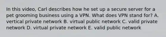 In this​ video, Carl describes how he set up a secure server for a pet grooming business using a VPN. What does VPN stand​ for? A. vertical private network B. virtual public network C. valid private network D. virtual private network E. valid public network