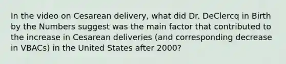 In the video on Cesarean delivery, what did Dr. DeClercq in Birth by the Numbers suggest was the main factor that contributed to the increase in Cesarean deliveries (and corresponding decrease in VBACs) in the United States after 2000?