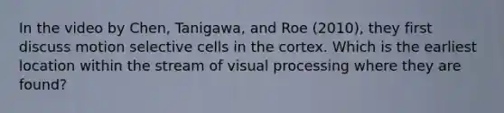 In the video by Chen, Tanigawa, and Roe (2010), they first discuss motion selective cells in the cortex. Which is the earliest location within the stream of visual processing where they are found?