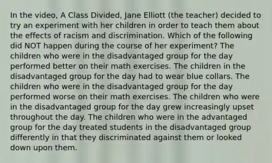 In the video, A Class Divided, Jane Elliott (the teacher) decided to try an experiment with her children in order to teach them about the effects of racism and discrimination. Which of the following did NOT happen during the course of her experiment? The children who were in the disadvantaged group for the day performed better on their math exercises. The children in the disadvantaged group for the day had to wear blue collars. The children who were in the disadvantaged group for the day performed worse on their math exercises. The children who were in the disadvantaged group for the day grew increasingly upset throughout the day. The children who were in the advantaged group for the day treated students in the disadvantaged group differently in that they discriminated against them or looked down upon them.