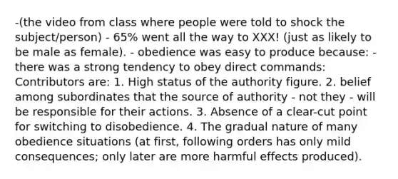 -(the video from class where people were told to shock the subject/person) - 65% went all the way to XXX! (just as likely to be male as female). - obedience was easy to produce because: - there was a strong tendency to obey direct commands: Contributors are: 1. High status of the authority figure. 2. belief among subordinates that the source of authority - not they - will be responsible for their actions. 3. Absence of a clear-cut point for switching to disobedience. 4. The gradual nature of many obedience situations (at first, following orders has only mild consequences; only later are more harmful effects produced).