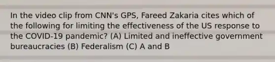 In the video clip from CNN's GPS, Fareed Zakaria cites which of the following for limiting the effectiveness of the US response to the COVID-19 pandemic? (A) Limited and ineffective government bureaucracies (B) Federalism (C) A and B