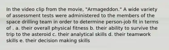 In the video clip from the movie, "Armageddon." A wide variety of assessment tests were administered to the members of the space drilling team in order to determine person-job fit in terms of . a. their overall physical fitness b. their ability to survive the trip to the asteroid c. their analytical skills d. their teamwork skills e. their decision making skills