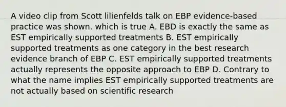 A video clip from Scott lilienfelds talk on EBP evidence-based practice was shown. which is true A. EBD is exactly the same as EST empirically supported treatments B. EST empirically supported treatments as one category in the best research evidence branch of EBP C. EST empirically supported treatments actually represents the opposite approach to EBP D. Contrary to what the name implies EST empirically supported treatments are not actually based on scientific research