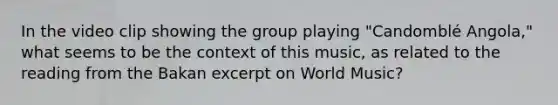 In the video clip showing the group playing "Candomblé Angola," what seems to be the context of this music, as related to the reading from the Bakan excerpt on World Music?