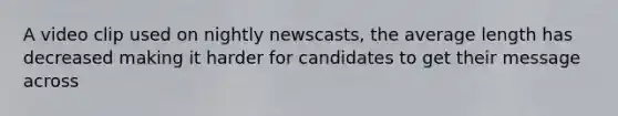 A video clip used on nightly newscasts, the average length has decreased making it harder for candidates to get their message across