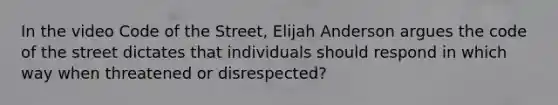 In the video Code of the Street, Elijah Anderson argues the code of the street dictates that individuals should respond in which way when threatened or disrespected?