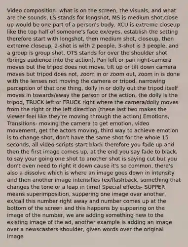 Video composition- what is on the screen, the visuals, and what are the sounds, LS stands for longshot, MS is medium shot,close up would be one part of a person's body, XCU is extreme closeup like the top half of someone's face ex/eyes, establish the setting therefore start with longshot, then medium shot, closeup, then extreme closeup, 2-shot is with 2 people, 3-shot is 3 people, and a group is group shot, OTS stands for over the shoulder shot (brings audience into the action), Pan left or pan right-camera moves but the tripod does not move, tilt up or tilt down camera moves but tripod does not, zoom in or zoom out, zoom in is done with the lenses not moving the camera or tripod, narrowing perception of that one thing, dolly in or dolly out the tripod itself moves in towards/away the person or the action, the dolly is the tripod, TRUCK left or FRUCK right where the camera/dolly moves from the right or the left direction (these last two makes the viewer feel like they're moving through the action) Emotions, Transitions- moving the camera to get emotion, video movement, get the actors moving, third way to achieve emotion is to change shot, don't have the same shot for the whole 15 seconds, all video scripts start black therefore you fade up and then the first image comes up, at the end you say fade to black, to say your going one shot to another shot is saying cut but you don't even need to right it down cause it's so common, there's also a dissolve which is where an image goes down in intensity and then another image intensifies (ex/flashback, something that changes the tone or a leap in time) Special effects- SUPPER means superimposition, suppering one image over another, ex/call this number right away and number comes up at the bottom of the screen and this happens by suppering on the image of the number, we are adding something new to the existing image of the ad, another example is adding an image over a newscasters shoulder, given words over the original image