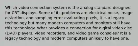 Which video connection system is the analog standard designed for CRT displays. Some of its problems are electrical noise, image distortion, and sampling error evaluating pixels, it is a legacy technology but many modern computers and monitors still have this technology. What provides a connection for digital video disc (DVD) players, video recorders, and video game consoles? It is a legacy technology and modern computers unlikely to have one.