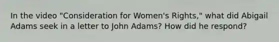 In the video "Consideration for <a href='https://www.questionai.com/knowledge/kEbYiVmPrX-womens-rights' class='anchor-knowledge'>women's rights</a>," what did Abigail Adams seek in a letter to John Adams? How did he respond?