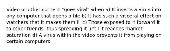 Video or other content "goes viral" when a) It inserts a virus into any computer that opens a file b) It has such a visceral effect on watchers that it makes them ill c) Those exposed to it forward it to other friends, thus spreading it until it reaches market saturation d) A virus within the video prevents it from playing on certain computers