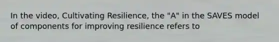 In the video, Cultivating Resilience, the "A" in the SAVES model of components for improving resilience refers to