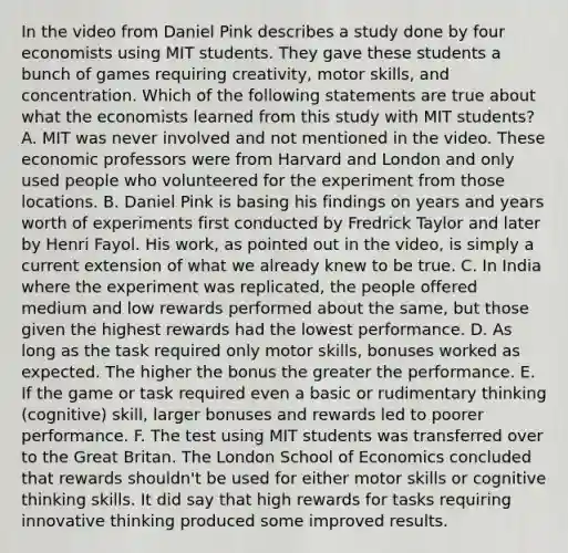 In the video from Daniel Pink describes a study done by four economists using MIT students. They gave these students a bunch of games requiring creativity, motor skills, and concentration. Which of the following statements are true about what the economists learned from this study with MIT students? A. MIT was never involved and not mentioned in the video. These economic professors were from Harvard and London and only used people who volunteered for the experiment from those locations. B. Daniel Pink is basing his findings on years and years worth of experiments first conducted by Fredrick Taylor and later by Henri Fayol. His work, as pointed out in the video, is simply a current extension of what we already knew to be true. C. In India where the experiment was replicated, the people offered medium and low rewards performed about the same, but those given the highest rewards had the lowest performance. D. As long as the task required only motor skills, bonuses worked as expected. The higher the bonus the greater the performance. E. If the game or task required even a basic or rudimentary thinking (cognitive) skill, larger bonuses and rewards led to poorer performance. F. The test using MIT students was transferred over to the Great Britan. The London School of Economics concluded that rewards shouldn't be used for either motor skills or cognitive thinking skills. It did say that high rewards for tasks requiring innovative thinking produced some improved results.