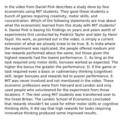 In the video from Daniel Pink describes a study done by four economists using MIT students. They gave these students a bunch of games requiring creativity, motor skills, and concentration. Which of the following statements are true about what the economists learned from this study with MIT students? A. Daniel Pink is basing his findings on years and years worth of experiments first conducted by Fredrick Taylor and later by Henri Fayol. His work, as pointed out in the video, is simply a current extension of what we already knew to be true. B. In India where the experiment was replicated, the people offered medium and low rewards performed about the same, but those given the highest rewards had the lowest performance. C. As long as the task required only motor skills, bonuses worked as expected. The higher the bonus the greater the performance. D. If the game or task required even a basic or rudimentary thinking (cognitive) skill, larger bonuses and rewards led to poorer performance. E. MIT was never involved and not mentioned in the video. These economic professors were from Harvard and London and only used people who volunteered for the experiment from those locations. F. The test using MIT students was transferred over to the Great Britan. The London School of Economics concluded that rewards shouldn't be used for either motor skills or cognitive thinking skills. It did say that high rewards for tasks requiring innovative thinking produced some improved results.