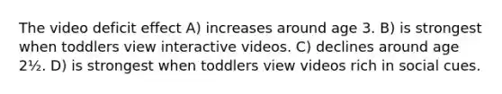 The video deficit effect A) increases around age 3. B) is strongest when toddlers view interactive videos. C) declines around age 2½. D) is strongest when toddlers view videos rich in social cues.