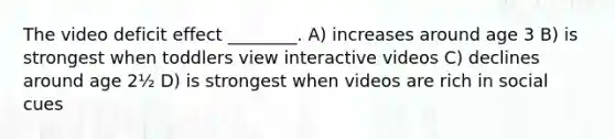 The video deficit effect ________. A) increases around age 3 B) is strongest when toddlers view interactive videos C) declines around age 2½ D) is strongest when videos are rich in social cues