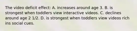 The video deficit effect: A. increases around age 3. B. is strongest when toddlers view interactive videos. C. declines around age 2 1/2. D. is strongest when toddlers view videos rich ins social cues.