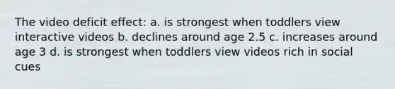 The video deficit effect: a. is strongest when toddlers view interactive videos b. declines around age 2.5 c. increases around age 3 d. is strongest when toddlers view videos rich in social cues