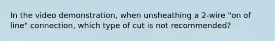 In the video demonstration, when unsheathing a 2-wire "on of line" connection, which type of cut is not recommended?