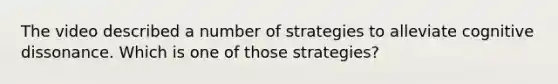 The video described a number of strategies to alleviate cognitive dissonance. Which is one of those strategies?