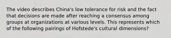 The video describes China's low tolerance for risk and the fact that decisions are made after reaching a consensus among groups at organizations at various levels. This represents which of the following pairings of Hofstede's cultural dimensions?