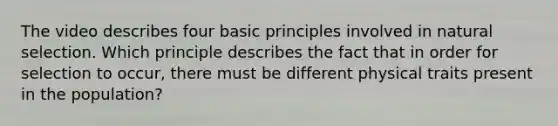 The video describes four basic principles involved in natural selection. Which principle describes the fact that in order for selection to occur, there must be different physical traits present in the population?