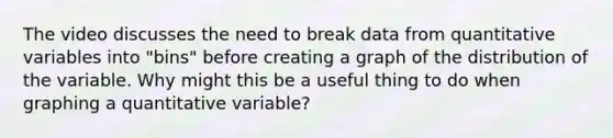 The video discusses the need to break data from quantitative variables into "bins" before creating a graph of the distribution of the variable. Why might this be a useful thing to do when graphing a quantitative variable?