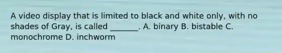 A video display that is limited to black and white only, with no shades of Gray, is called _______. A. binary B. bistable C. monochrome D. inchworm