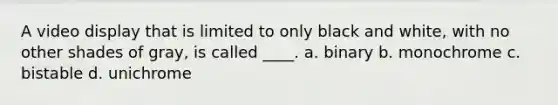 A video display that is limited to only black and white, with no other shades of gray, is called ____. a. binary b. monochrome c. bistable d. unichrome