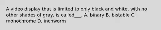 A video display that is limited to only black and white, with no other shades of gray, is called___. A. binary B. bistable C. monochrome D. inchworm