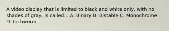 A video display that is limited to black and white only, with no shades of gray, is called... A. Binary B. Bistable C. Monochrome D. Inchworm