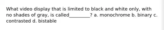 What video display that is limited to black and white only, with no shades of gray, is called_________? a. monochrome b. binary c. contrasted d. bistable