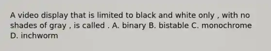 A video display that is limited to black and white only , with no shades of gray , is called . A. binary B. bistable C. monochrome D. inchworm