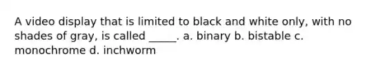 A video display that is limited to black and white only, with no shades of gray, is called _____. a. binary b. bistable c. monochrome d. inchworm