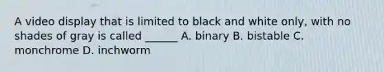 A video display that is limited to black and white only, with no shades of gray is called ______ A. binary B. bistable C. monchrome D. inchworm